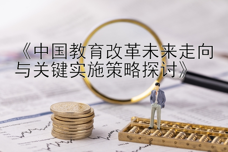 《中国教育改革未来走向与关键实施策略探讨》