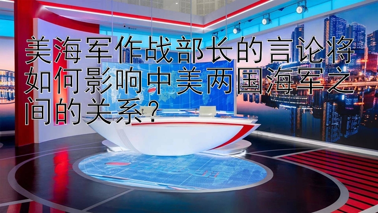 美海军作战部长的言论将如何影响中美两国海军之间的关系？