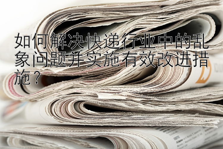 如何解决快递行业中的乱象问题并实施有效改进措施？