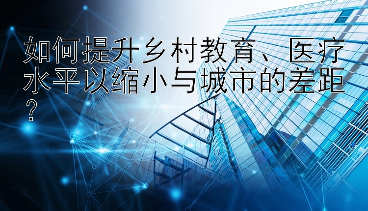 如何提升乡村教育、医疗水平以缩小与城市的差距？