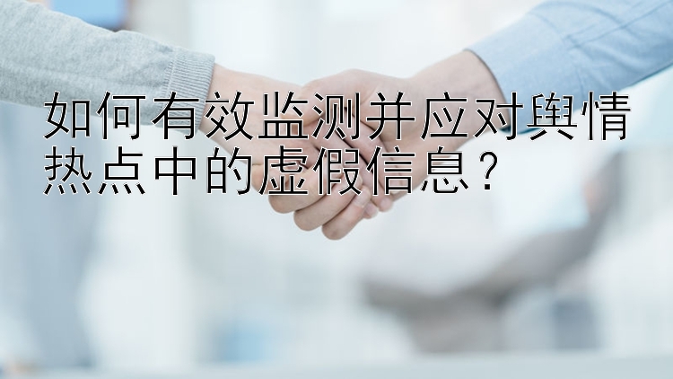 如何有效监测并应对舆情热点中的虚假信息？