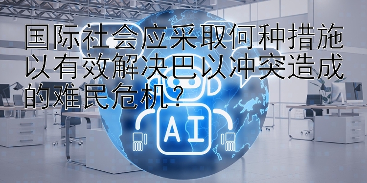 国际社会应采取何种措施以有效解决巴以冲突造成的难民危机？