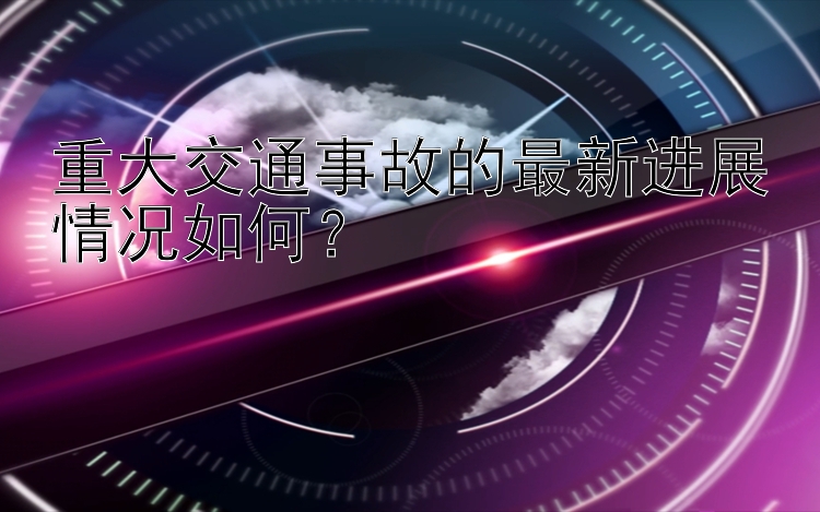 重大交通事故的最新进展情况如何？