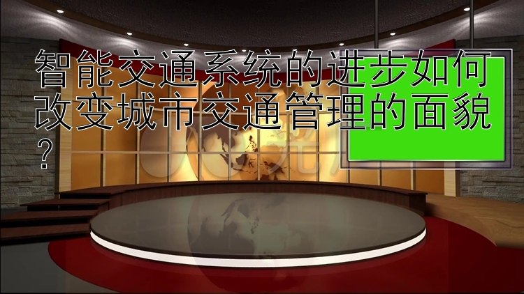 智能交通系统的进步如何改变城市交通管理的面貌？