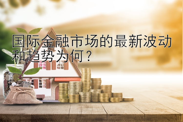 国际金融市场的最新波动和趋势为何？