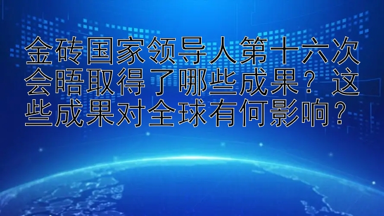 金砖国家领导人第十六次会晤取得了哪些成果？这些成果对全球有何影响？