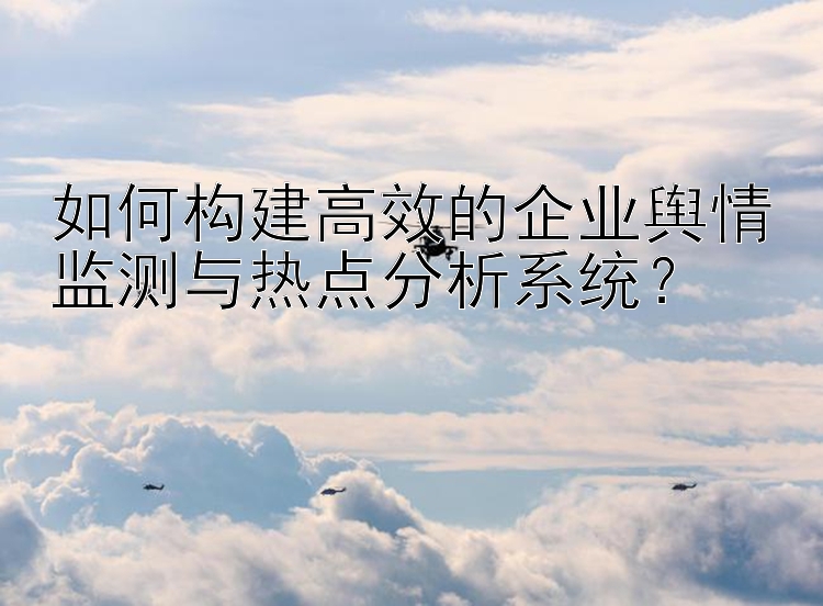 如何构建高效的企业舆情监测与热点分析系统？