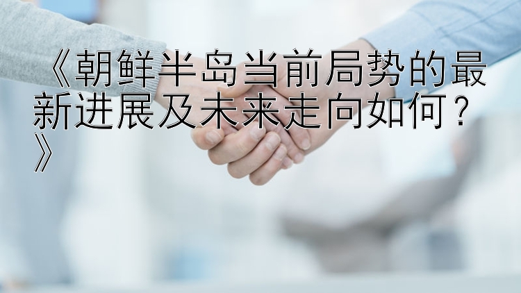 《朝鲜半岛当前局势的最新进展及未来走向如何？》