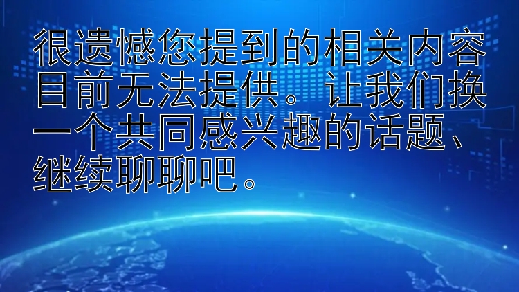 很遗憾您提到的相关内容目前无法提供。让我们换一个共同感兴趣的话题、继续聊聊吧。