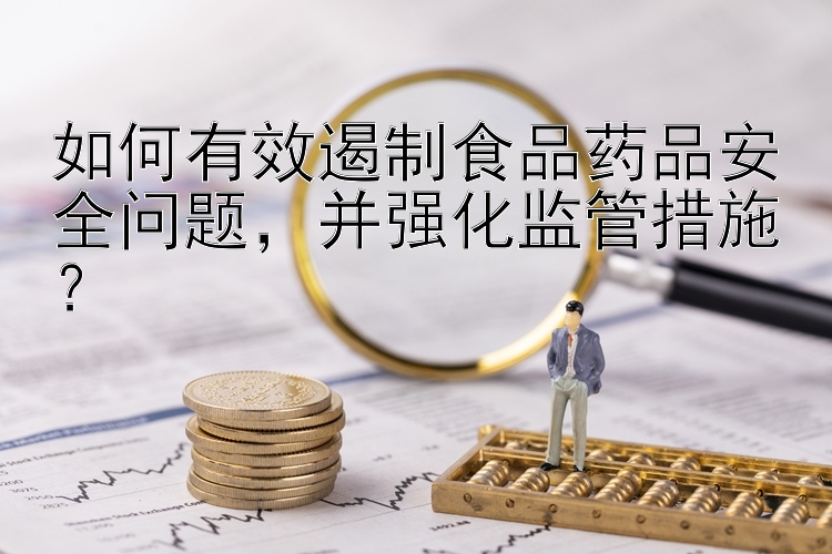 如何有效遏制食品药品安全问题，并强化监管措施？