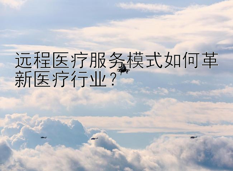 远程医疗服务模式如何革新医疗行业？