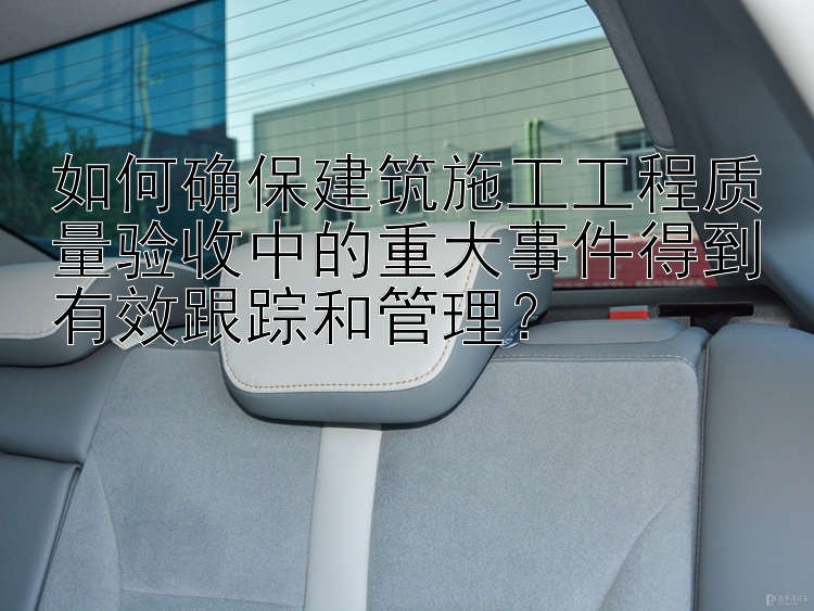 如何确保建筑施工工程质量验收中的重大事件得到有效跟踪和管理？