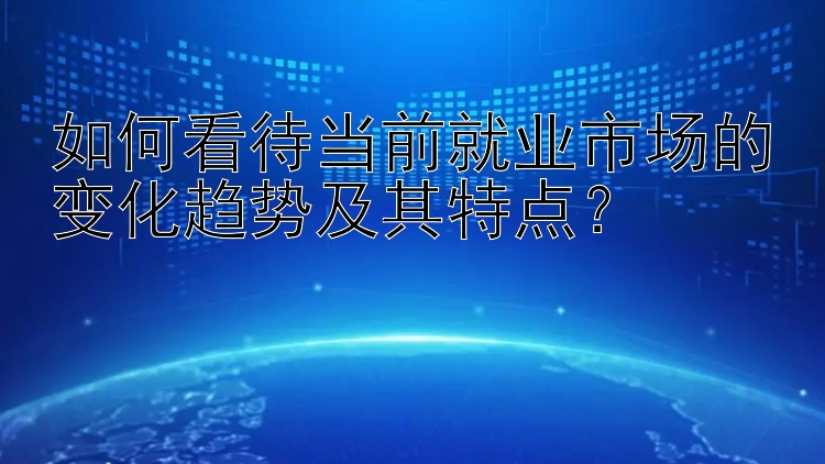 如何看待当前就业市场的变化趋势及其特点？