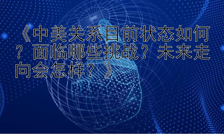 《中美关系目前状态如何？面临哪些挑战？未来走向会怎样？》