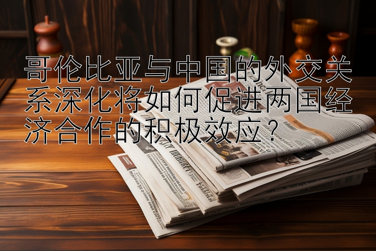 哥伦比亚与中国的外交关系深化将如何促进两国经济合作的积极效应？