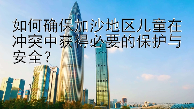 如何确保加沙地区儿童在冲突中获得必要的保护与安全？