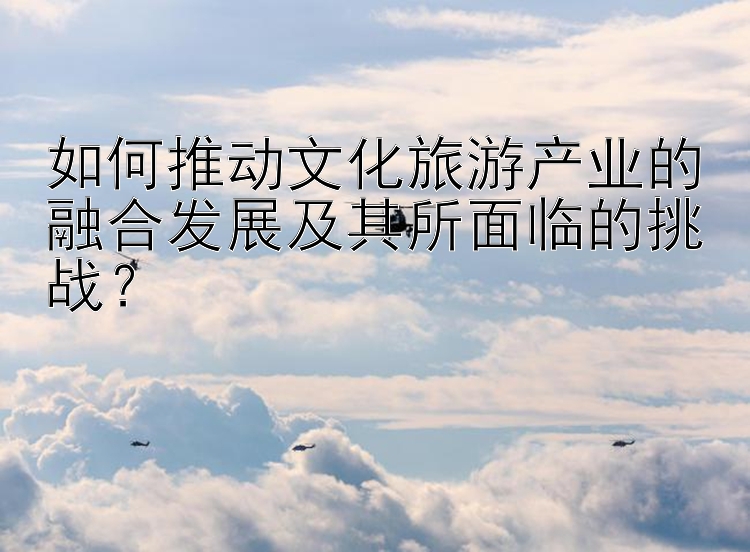 如何推动文化旅游产业的融合发展及其所面临的挑战？