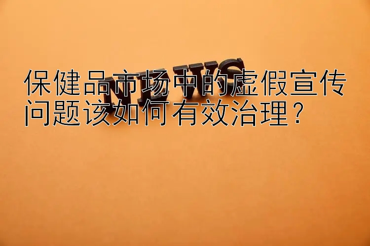 广西快三开奖直播 保健品市场中的虚假宣传问题该如何有效治理？