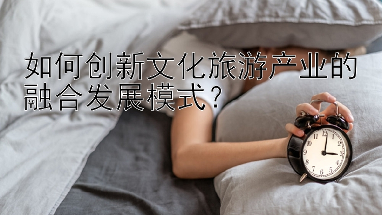 如何创新文化旅游产业的融合发展模式？