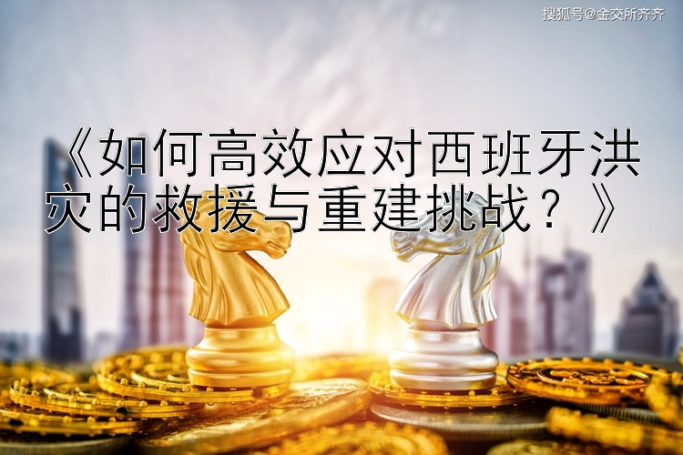 《如何高效应对西班牙洪灾的救援与重建挑战？》