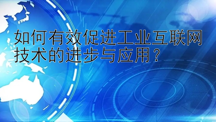 如何有效促进工业互联网技术的进步与应用？