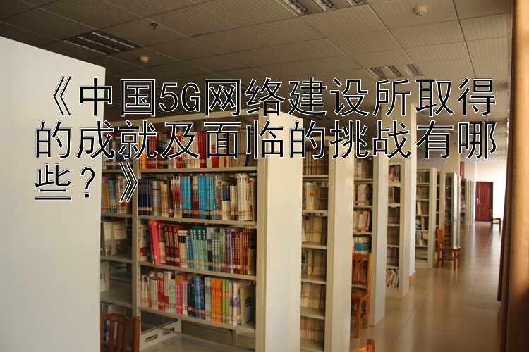 《中国5G网络建设所取得的成就及面临的挑战有哪些？》