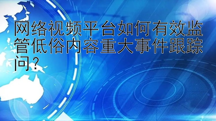 网络视频平台如何有效监管低俗内容重大事件跟踪问？