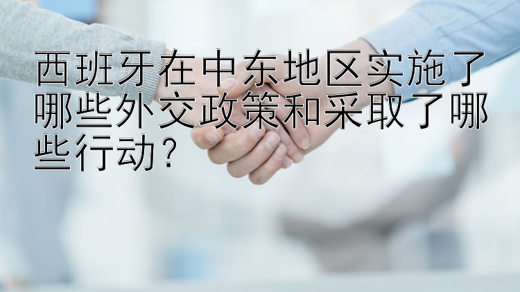 西班牙在中东地区实施了哪些外交政策和采取了哪些行动？