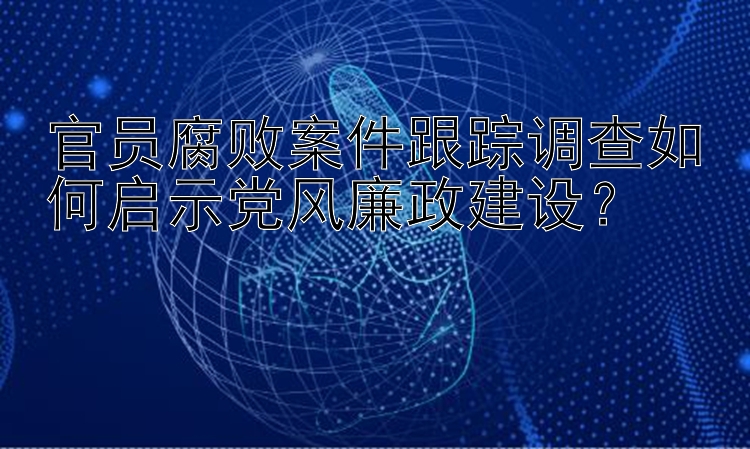 官员腐败案件跟踪调查如何启示党风廉政建设？