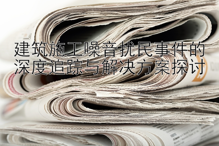 建筑施工噪音扰民事件的深度追踪与解决方案探讨