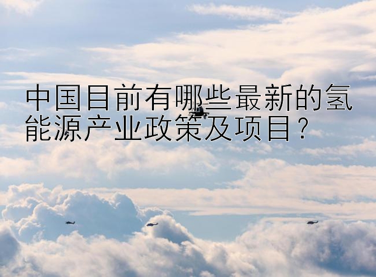 中国目前有哪些最新的氢能源产业政策及项目？