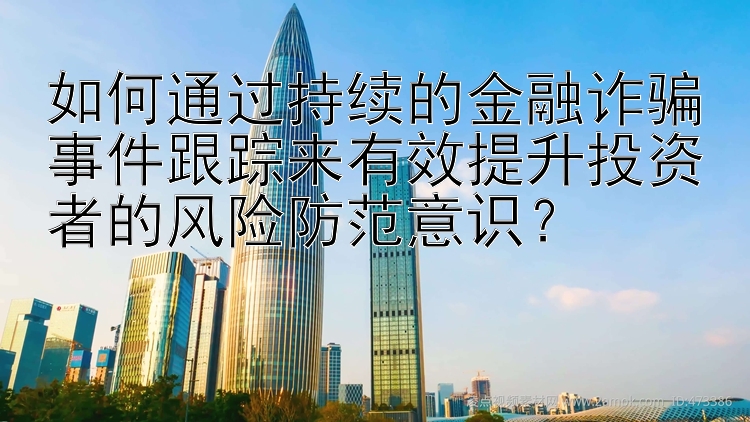 如何通过持续的金融诈骗事件跟踪来有效提升投资者的风险防范意识？