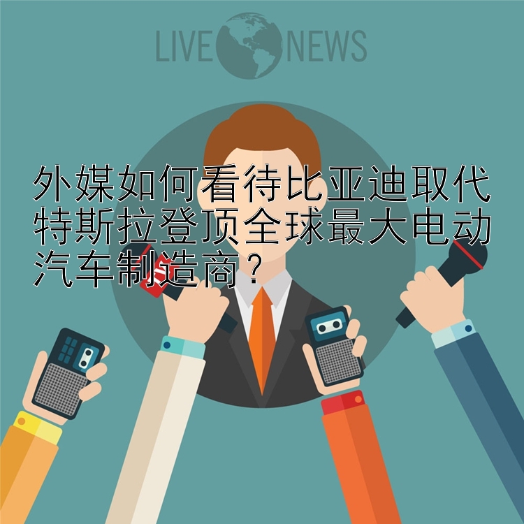 外媒如何看待比亚迪取代特斯拉登顶全球最大电动汽车制造商？