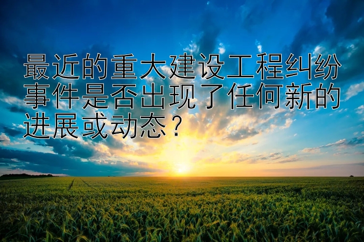 最近的重大建设工程纠纷事件是否出现了任何新的进展或动态？