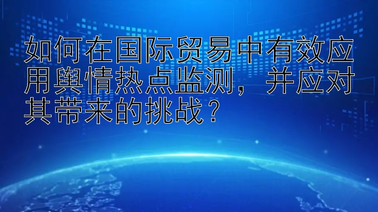 如何在国际贸易中有效应用舆情热点监测，并应对其带来的挑战？