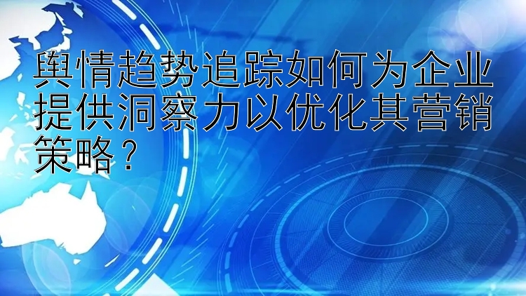 舆情趋势追踪如何为企业提供洞察力以优化其营销策略？