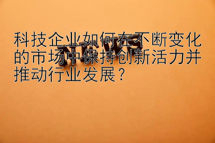 科技企业如何在不断变化的市场中保持创新活力并推动行业发展？