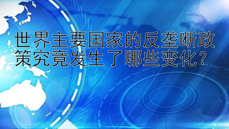 世界主要国家的反垄断政策究竟发生了哪些变化？