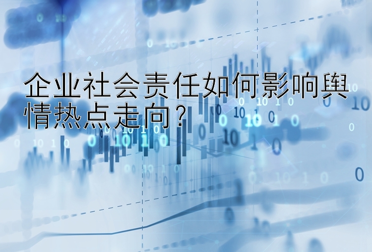 企业社会责任如何影响舆情热点走向？