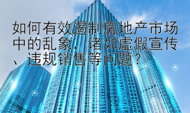 如何有效遏制房地产市场中的乱象，诸如虚假宣传、违规销售等问题？