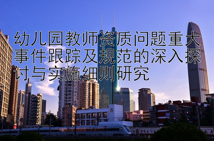 幼儿园教师资质问题重大事件跟踪及规范的深入探讨与实施细则研究