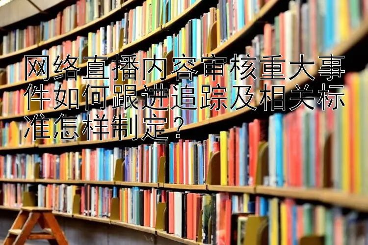 网络直播内容审核重大事件如何跟进追踪及相关标准怎样制定？