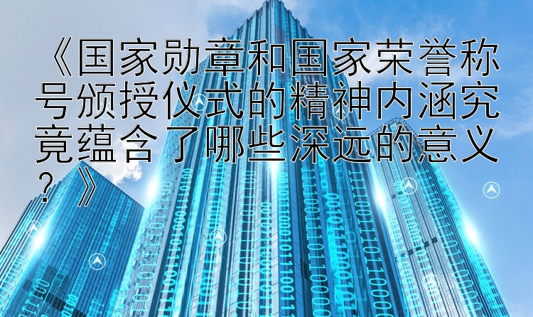 《国家勋章和国家荣誉称号颁授仪式的精神内涵究竟蕴含了哪些深远的意义？》