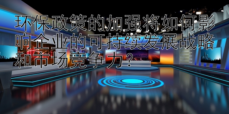 环保政策的加强将如何影响企业的可持续发展战略和市场竞争力？