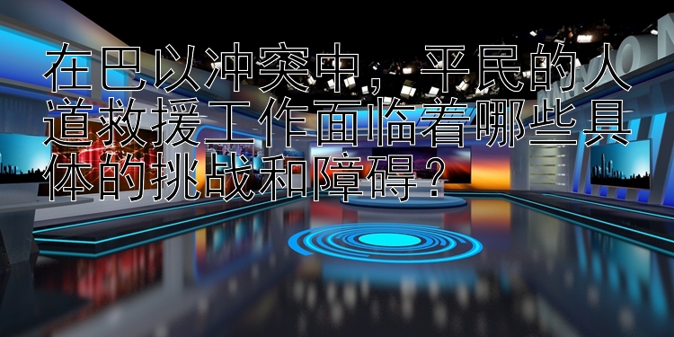 在巴以冲突中，平民的人道救援工作面临着哪些具体的挑战和障碍？