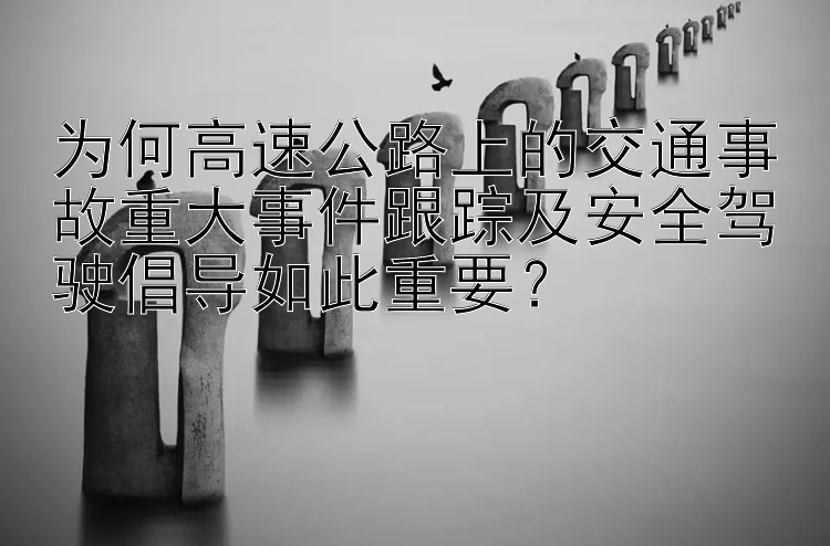 为何高速公路上的交通事故重大事件跟踪及安全驾驶倡导如此重要？