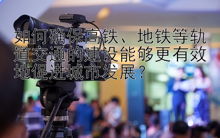 如何确保高铁、地铁等轨道交通的建设能够更有效地促进城市发展？