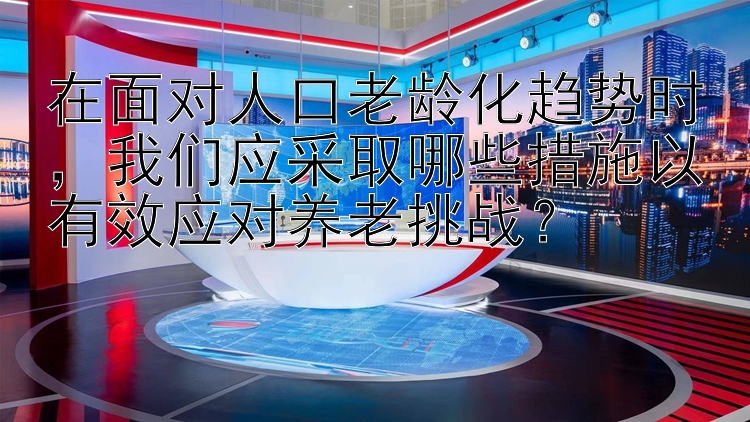 在面对人口老龄化趋势时，我们应采取哪些措施以有效应对养老挑战？