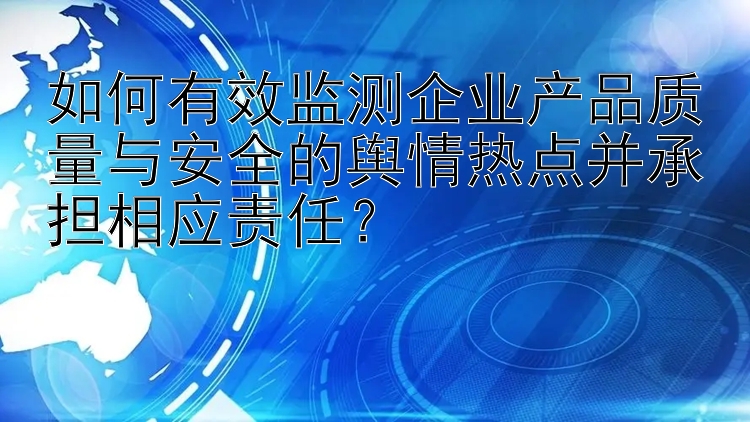 如何有效监测企业产品质量与安全的舆情热点并承担相应责任？