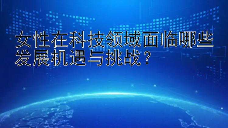 女性在科技领域面临哪些发展机遇与挑战？